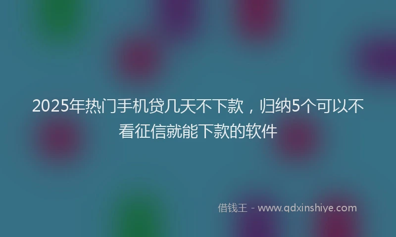 2025年热门手机贷几天不下款，归纳5个可以不看征信就能下款的软件