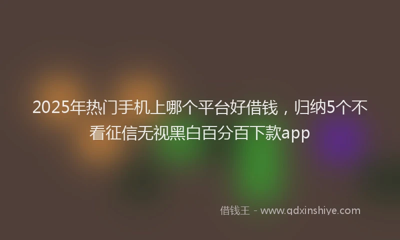 2025年热门手机上哪个平台好借钱，归纳5个不看征信无视黑白百分百下款app