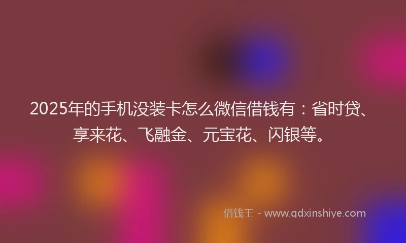 2025年的手机没装卡怎么微信借钱有：省时贷、享来花、飞融金、元宝花、闪银等。