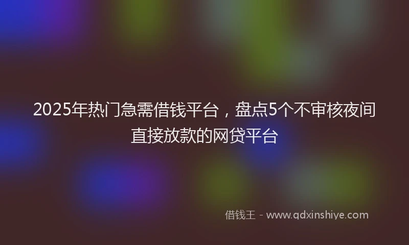 2025年热门急需借钱平台，盘点5个不审核夜间直接放款的网贷平台