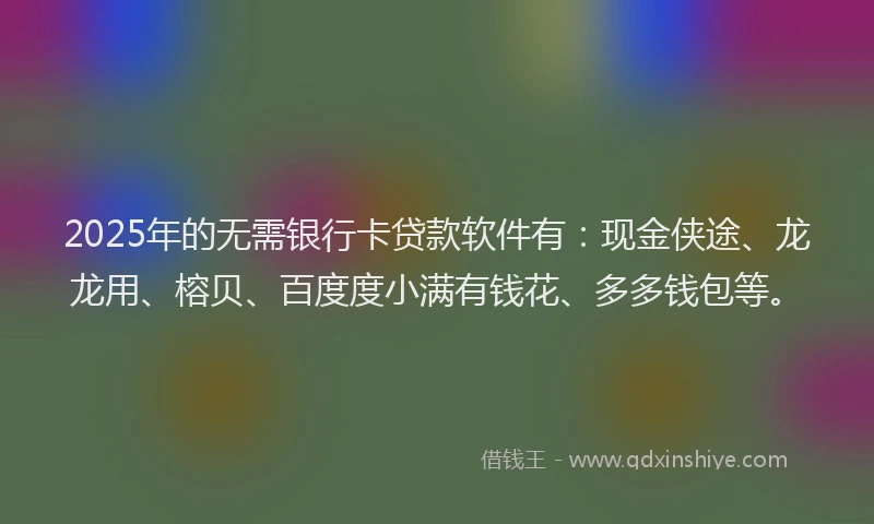 2025年的无需银行卡贷款软件有：现金侠途、龙龙用、榕贝、百度度小满有钱花、多多钱包等。