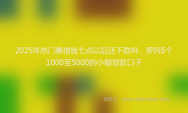 2025年热门惠借钱七点以后还下款吗，罗列5个1000至5000的小额贷款口子