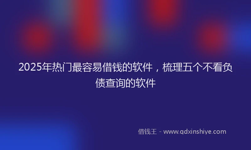 2025年热门最容易借钱的软件，梳理五个不看负债查询的软件