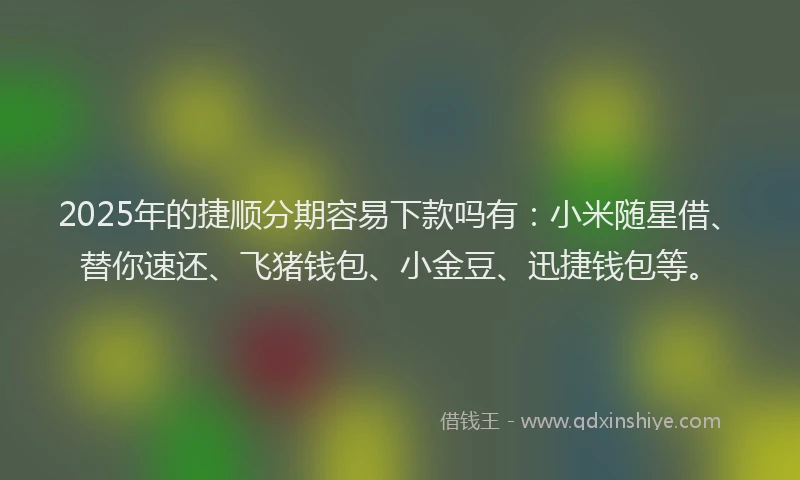 2025年的捷顺分期容易下款吗有：小米随星借、替你速还、飞猪钱包、小金豆、迅捷钱包等。