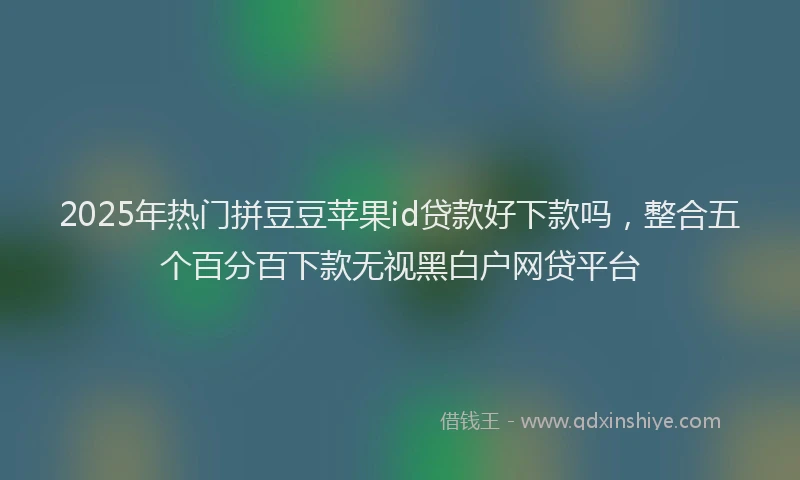 2025年热门拼豆豆苹果id贷款好下款吗，整合五个百分百下款无视黑白户网贷平台