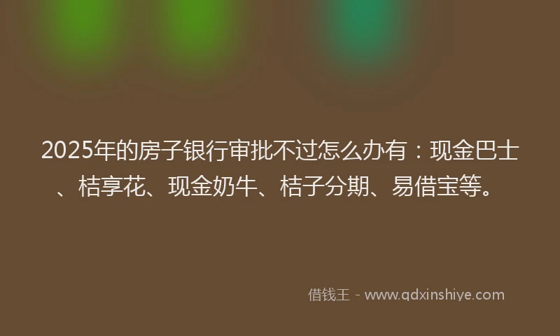 2025年的房子银行审批不过怎么办有：现金巴士、桔享花、现金奶牛、桔子分期、易借宝等。