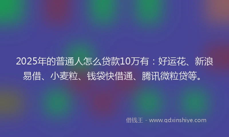 2025年的普通人怎么贷款10万有：好运花、新浪易借、小麦粒、钱袋快借通、腾讯微粒贷等。
