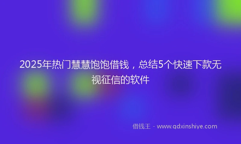 2025年热门慧慧饱饱借钱，总结5个快速下款无视征信的软件
