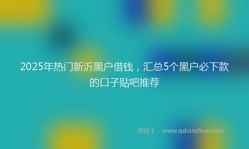 2025年热门新沂黑户借钱，汇总5个黑户必下款的口子贴吧推荐