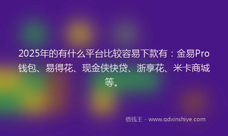 2025年的有什么平台比较容易下款有：金易Pro钱包、易得花、现金侠快贷、浙享花、米卡商城等。