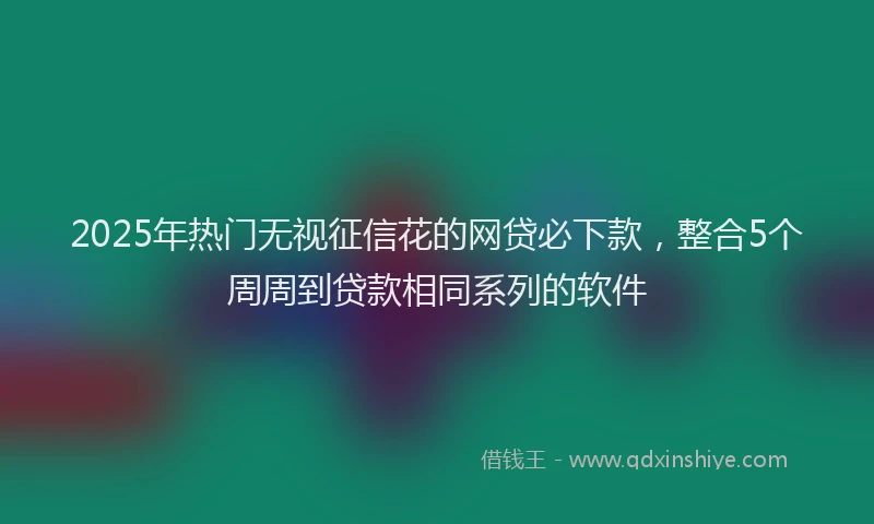 2025年热门无视征信花的网贷必下款，整合5个周周到贷款相同系列的软件