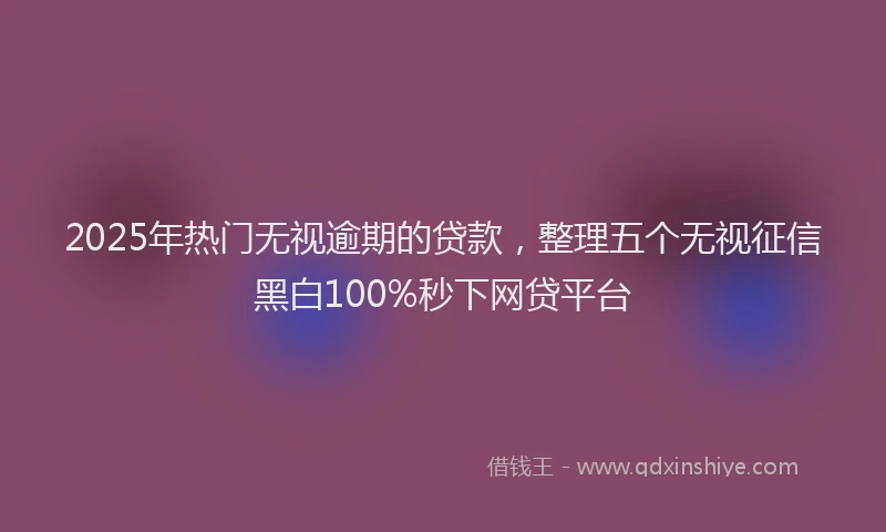 2025年热门无视逾期的贷款，整理五个无视征信黑白100%秒下网贷平台