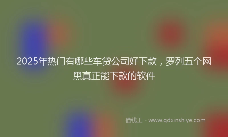 2025年热门有哪些车贷公司好下款，罗列五个网黑真正能下款的软件