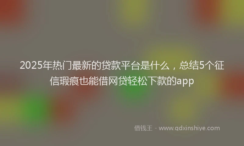 2025年热门最新的贷款平台是什么，总结5个征信瑕疵也能借网贷轻松下款的app