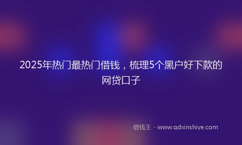 2025年热门最热门借钱，梳理5个黑户好下款的网贷口子