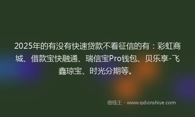2025年的有没有快速贷款不看征信的有：彩虹商城、借款宝快融通、瑞信宝Pro钱包、贝乐享-飞鑫琼宝、时光分期等。