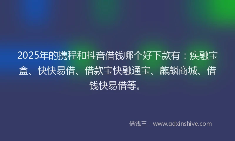 2025年的携程和抖音借钱哪个好下款有：疾融宝盒、快快易借、借款宝快融通宝、麒麟商城、借钱快易借等。