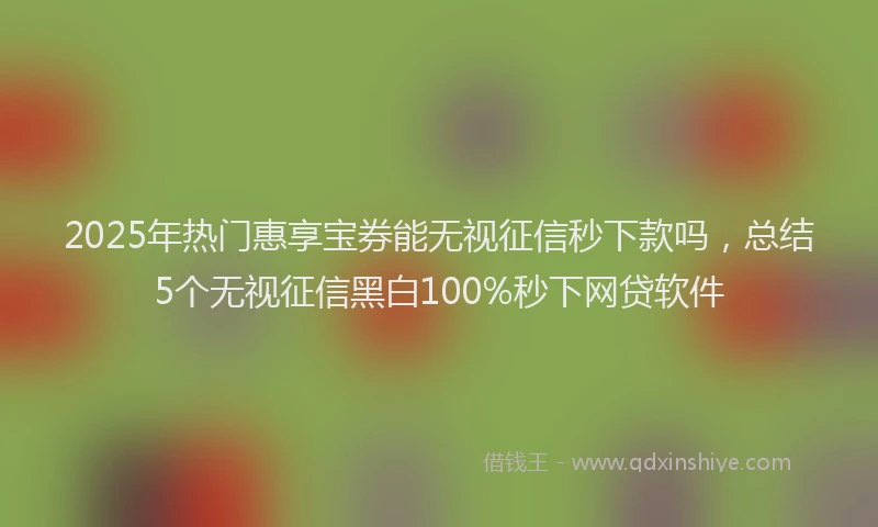 2025年热门惠享宝券能无视征信秒下款吗，总结5个无视征信黑白100%秒下网贷软件