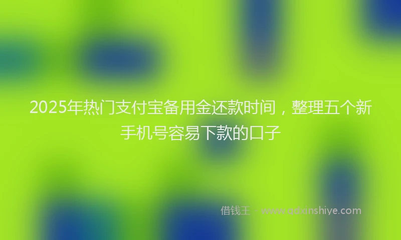 2025年热门支付宝备用金还款时间，整理五个新手机号容易下款的口子