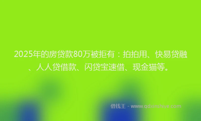 2025年的房贷款80万被拒有：拍拍用、快易贷融、人人贷借款、闪贷宝速借、现金猫等。