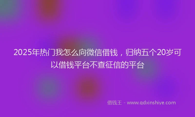 2025年热门我怎么向微信借钱，归纳五个20岁可以借钱平台不查征信的平台