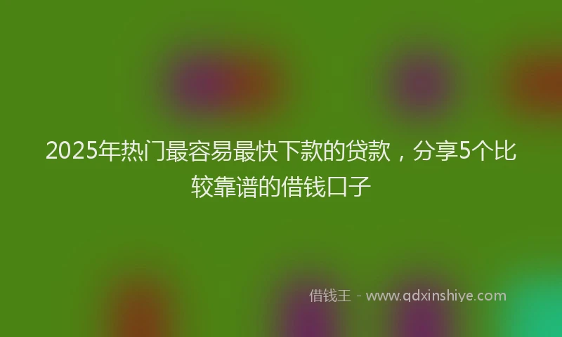 2025年热门最容易最快下款的贷款，分享5个比较靠谱的借钱口子