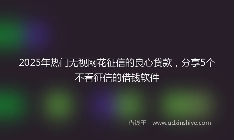 2025年热门无视网花征信的良心贷款，分享5个不看征信的借钱软件