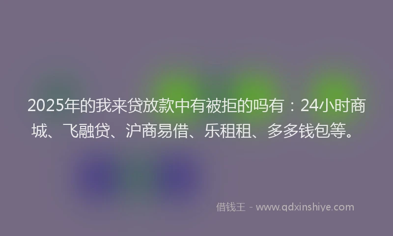 2025年的我来贷放款中有被拒的吗有：24小时商城、飞融贷、沪商易借、乐租租、多多钱包等。