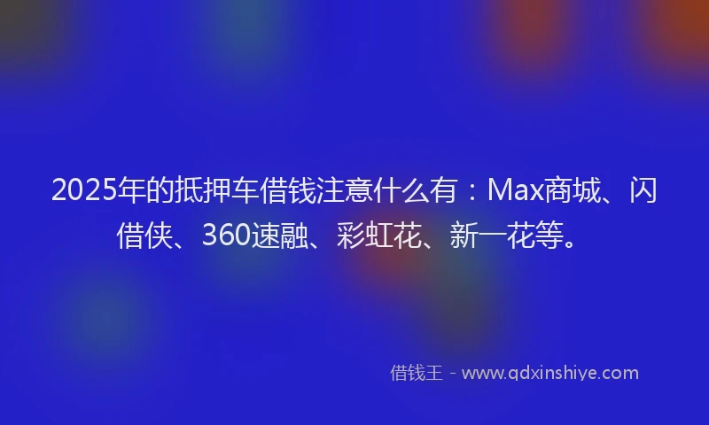 2025年的抵押车借钱注意什么有：Max商城、闪借侠、360速融、彩虹花、新一花等。