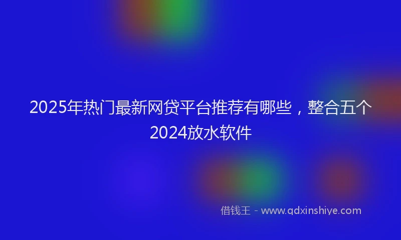 2025年热门最新网贷平台推荐有哪些，整合五个2024放水软件