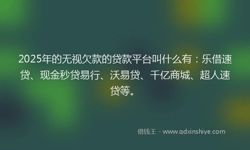 2025年的无视欠款的贷款平台叫什么有：乐借速贷、现金秒贷易行、沃易贷、千亿商城、超人速贷等。
