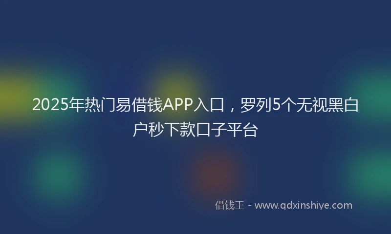 2025年热门易借钱APP入口，罗列5个无视黑白户秒下款口子平台