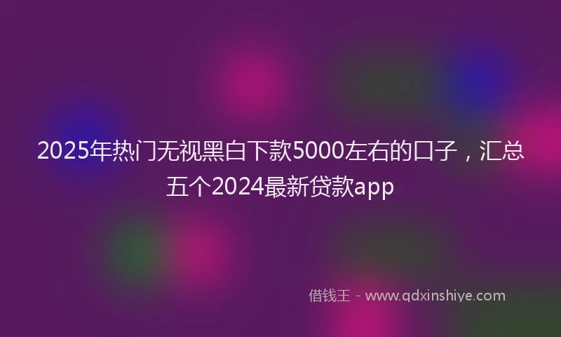 2025年热门无视黑白下款5000左右的口子，汇总五个2024最新贷款app