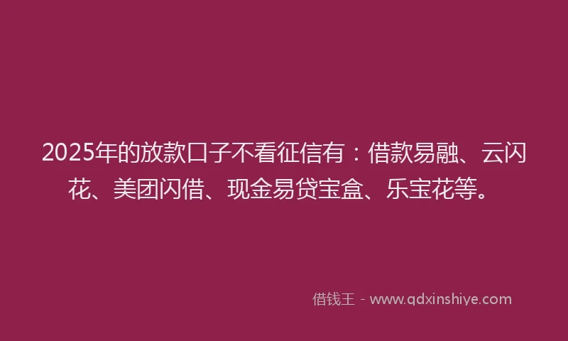 2025年的放款口子不看征信有：借款易融、云闪花、美团闪借、现金易贷宝盒、乐宝花等。