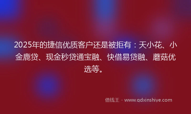 2025年的捷信优质客户还是被拒有：天小花、小金鹿贷、现金秒贷通宝融、快借易贷融、蘑菇优选等。