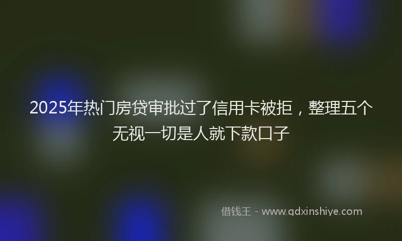 2025年热门房贷审批过了信用卡被拒，整理五个无视一切是人就下款口子