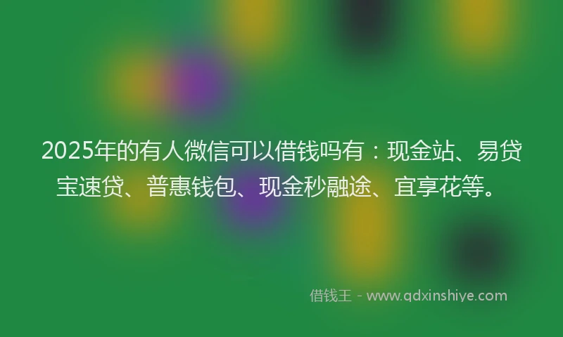 2025年的有人微信可以借钱吗有：现金站、易贷宝速贷、普惠钱包、现金秒融途、宜享花等。