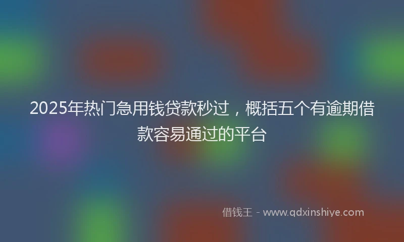 2025年热门急用钱贷款秒过，概括五个有逾期借款容易通过的平台