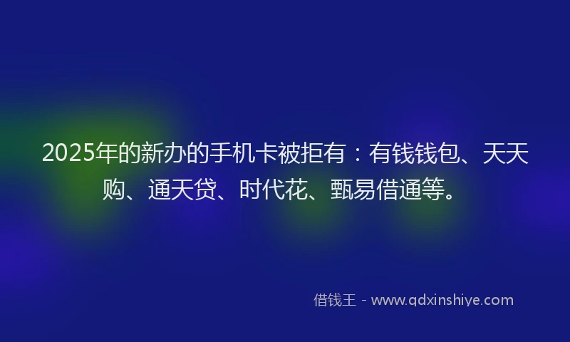 2025年的新办的手机卡被拒有：有钱钱包、天天购、通天贷、时代花、甄易借通等。