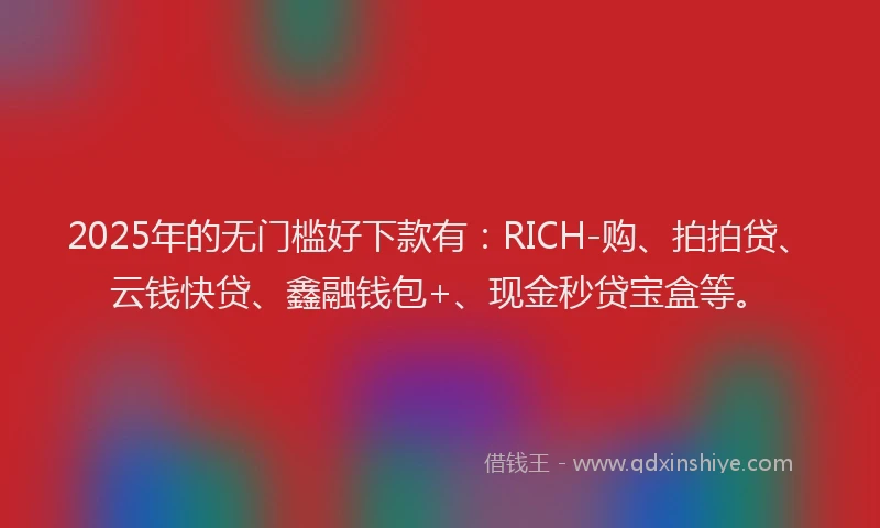 2025年的无门槛好下款有：RICH-购、拍拍贷、云钱快贷、鑫融钱包+、现金秒贷宝盒等。