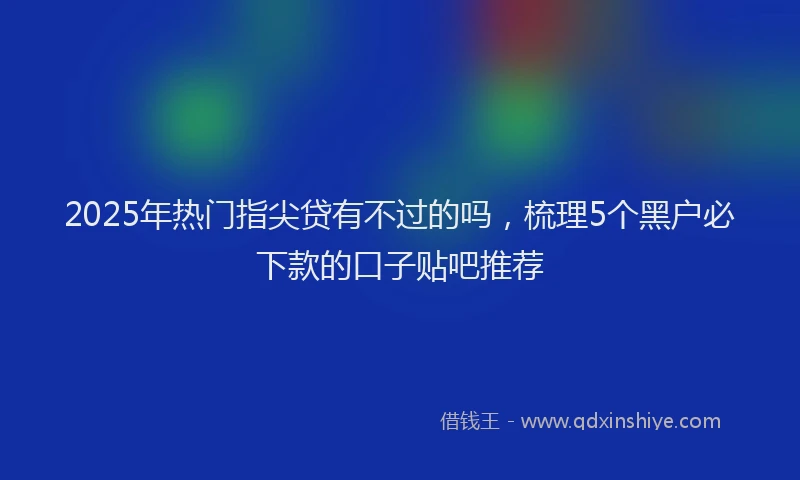 2025年热门指尖贷有不过的吗，梳理5个黑户必下款的口子贴吧推荐