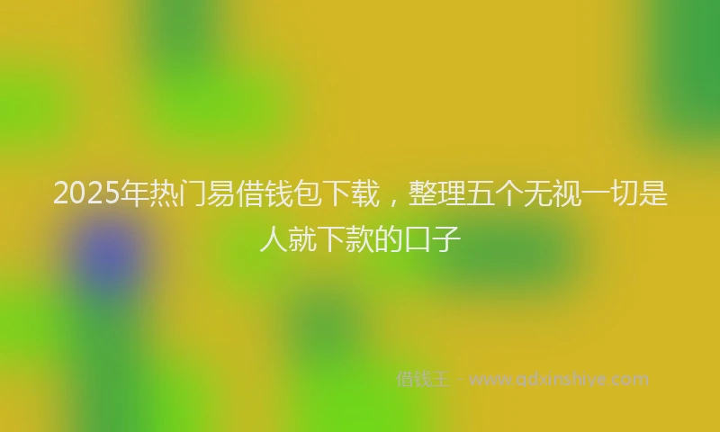 2025年热门易借钱包下载，整理五个无视一切是人就下款的口子