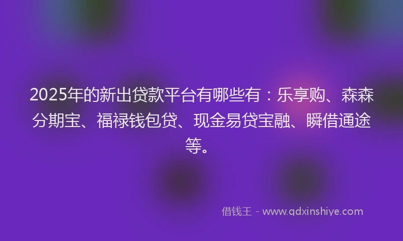 2025年的新出贷款平台有哪些有：乐享购、森森分期宝、福禄钱包贷、现金易贷宝融、瞬借通途等。