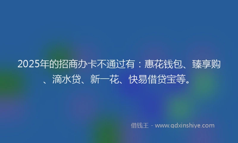 2025年的招商办卡不通过有：惠花钱包、臻享购、滴水贷、新一花、快易借贷宝等。