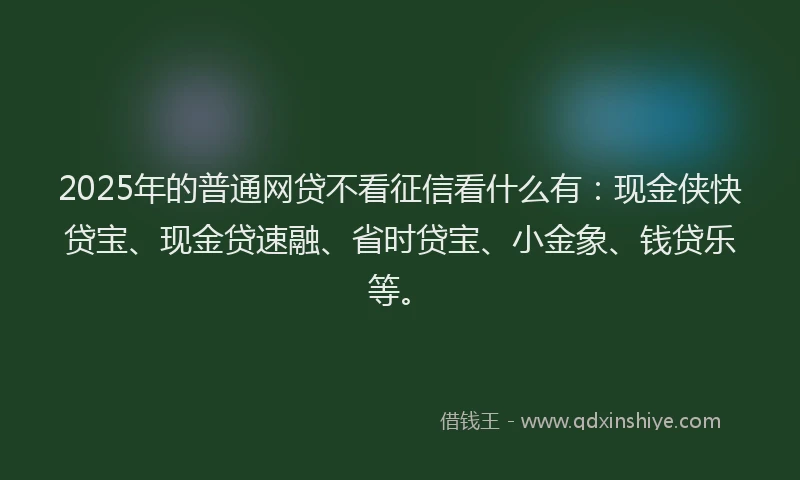 2025年的普通网贷不看征信看什么有：现金侠快贷宝、现金贷速融、省时贷宝、小金象、钱贷乐等。