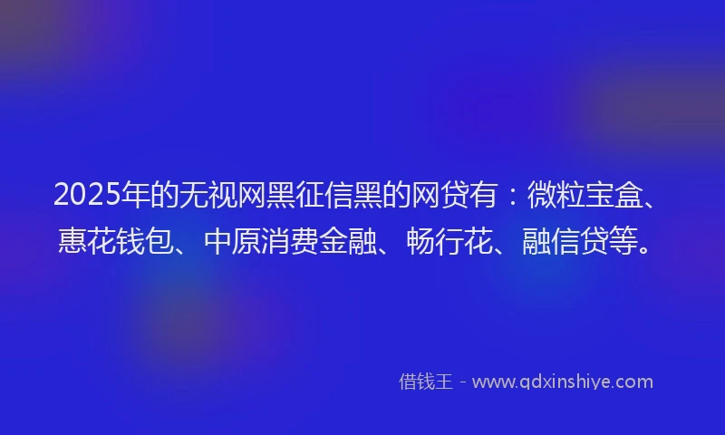 2025年的无视网黑征信黑的网贷有：微粒宝盒、惠花钱包、中原消费金融、畅行花、融信贷等。