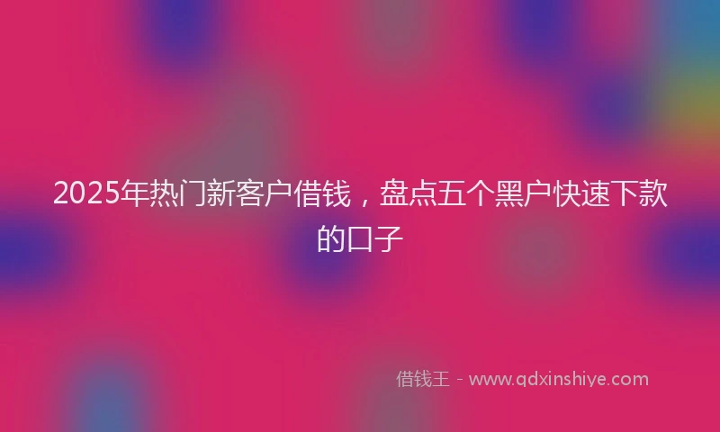 2025年热门新客户借钱，盘点五个黑户快速下款的口子