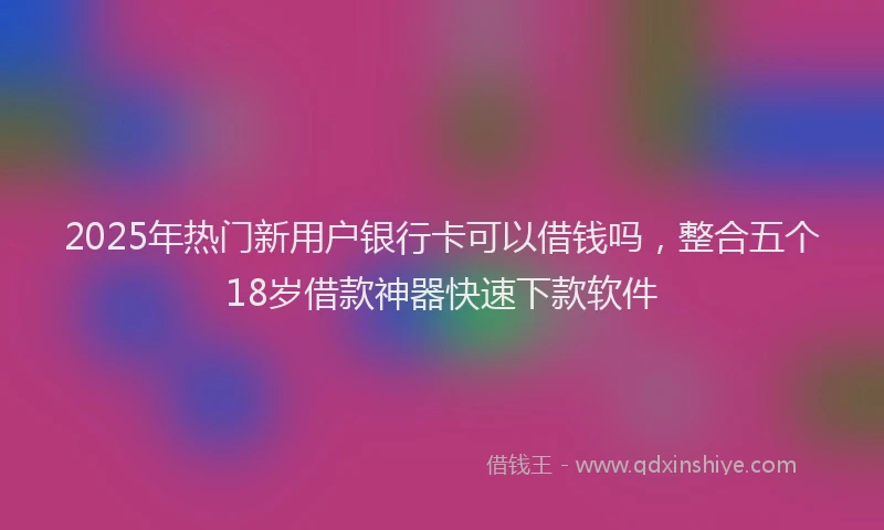 2025年热门新用户银行卡可以借钱吗，整合五个18岁借款神器快速下款软件
