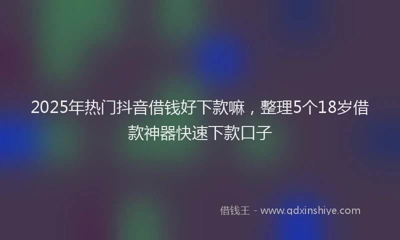 2025年热门抖音借钱好下款嘛，整理5个18岁借款神器快速下款口子