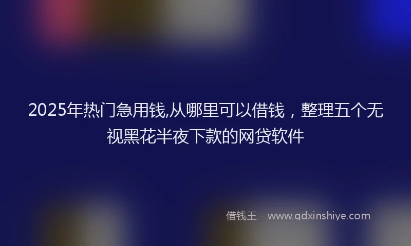 2025年热门急用钱,从哪里可以借钱，整理五个无视黑花半夜下款的网贷软件